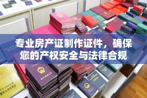 盱眙专业房产证制作证件，确保您的产权安全与法律合规